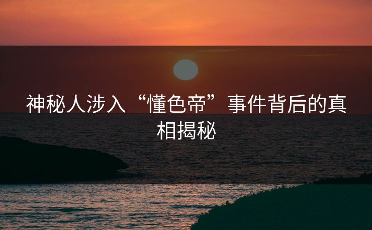 神秘人涉入“懂色帝”事件背后的真相揭秘