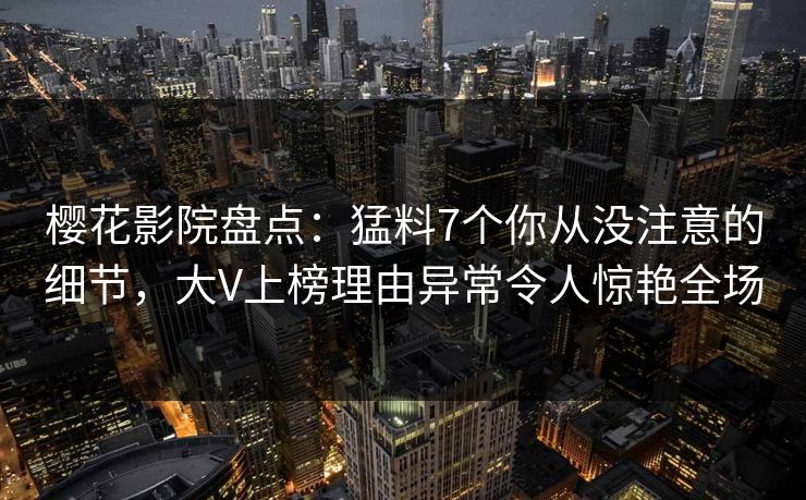 樱花影院盘点：猛料7个你从没注意的细节，大V上榜理由异常令人惊艳全场