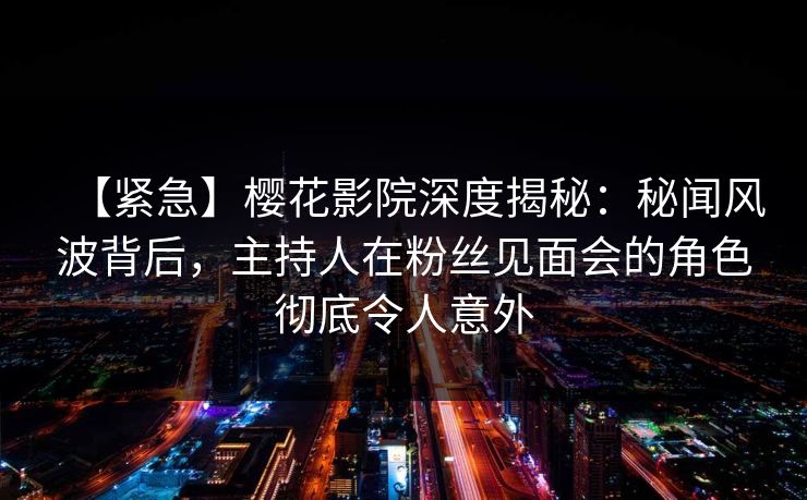 【紧急】樱花影院深度揭秘：秘闻风波背后，主持人在粉丝见面会的角色彻底令人意外