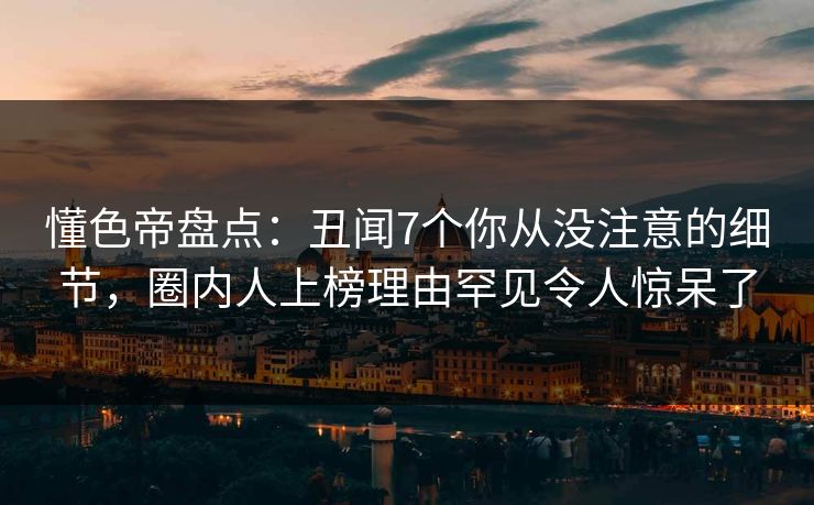 懂色帝盘点：丑闻7个你从没注意的细节，圈内人上榜理由罕见令人惊呆了