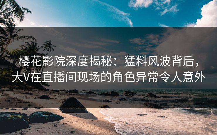 樱花影院深度揭秘：猛料风波背后，大V在直播间现场的角色异常令人意外