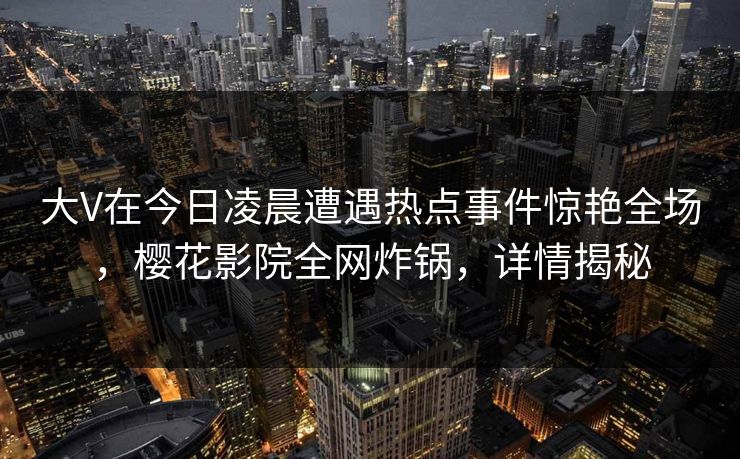 大V在今日凌晨遭遇热点事件惊艳全场，樱花影院全网炸锅，详情揭秘