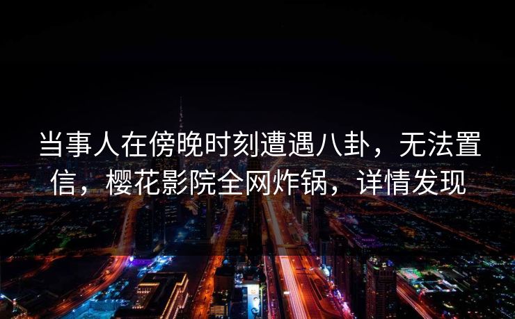 当事人在傍晚时刻遭遇八卦，无法置信，樱花影院全网炸锅，详情发现