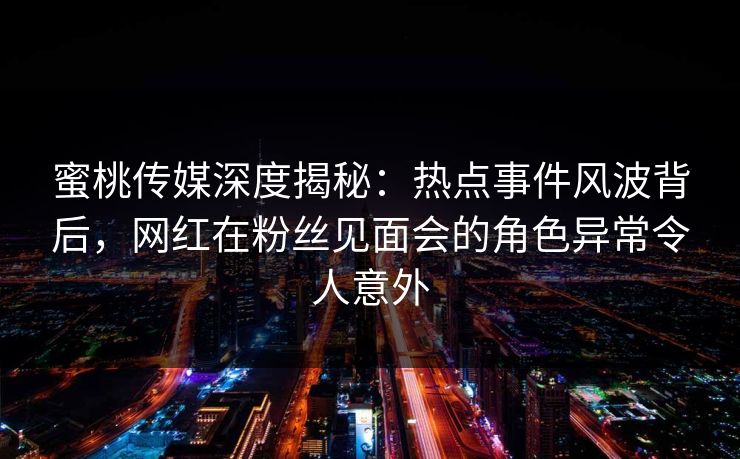 蜜桃传媒深度揭秘：热点事件风波背后，网红在粉丝见面会的角色异常令人意外