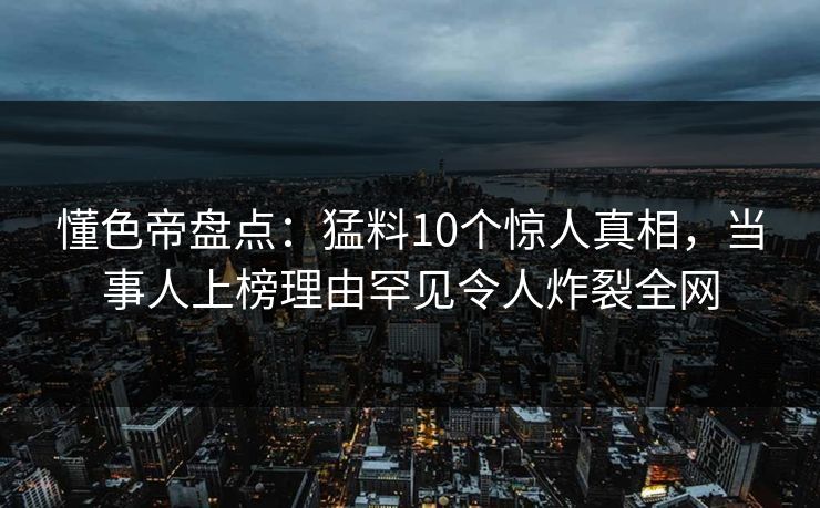 懂色帝盘点：猛料10个惊人真相，当事人上榜理由罕见令人炸裂全网