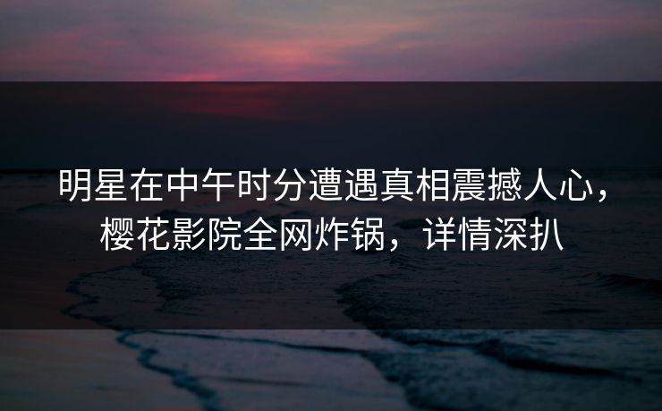 明星在中午时分遭遇真相震撼人心，樱花影院全网炸锅，详情深扒