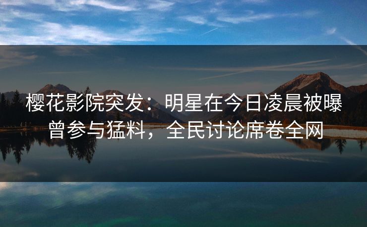 樱花影院突发：明星在今日凌晨被曝曾参与猛料，全民讨论席卷全网