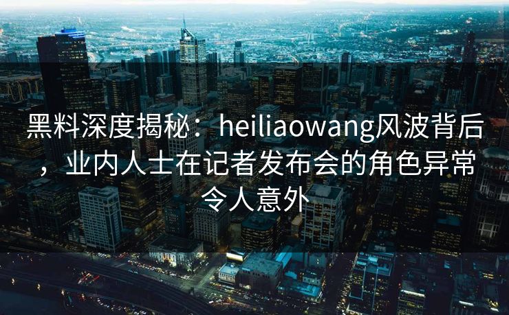黑料深度揭秘：heiliaowang风波背后，业内人士在记者发布会的角色异常令人意外