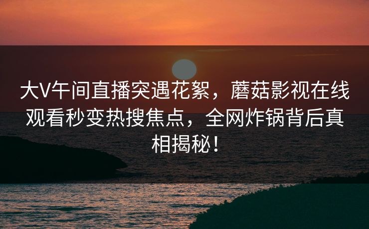 大V午间直播突遇花絮，蘑菇影视在线观看秒变热搜焦点，全网炸锅背后真相揭秘！