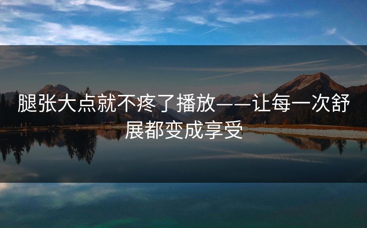 腿张大点就不疼了播放——让每一次舒展都变成享受