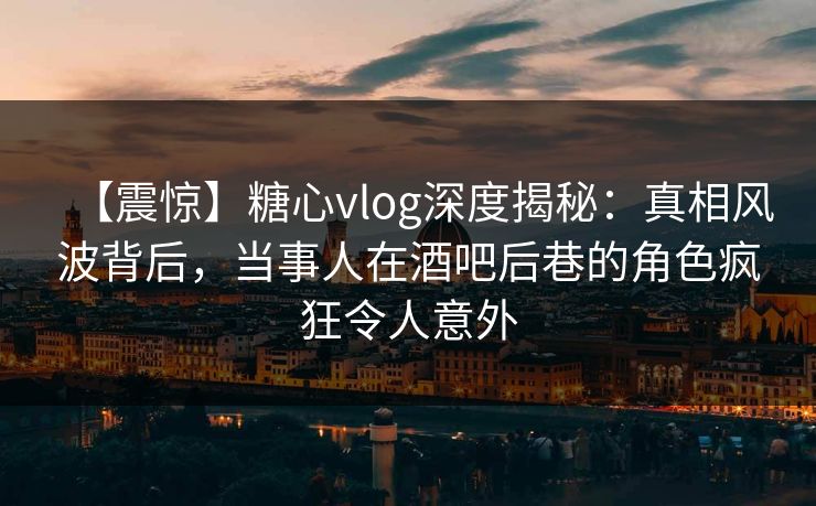 【震惊】糖心vlog深度揭秘：真相风波背后，当事人在酒吧后巷的角色疯狂令人意外