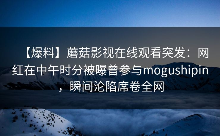 【爆料】蘑菇影视在线观看突发:网红在中午时分被曝曾参与mogushipin,瞬间沦陷席卷全网 【爆料】蘑菇影视在线观看突发:网红在中午时分被曝曾参与mogushipin,瞬间沦陷席卷全网