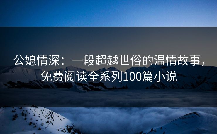 公媳情深：一段超越世俗的温情故事，免费阅读全系列100篇小说