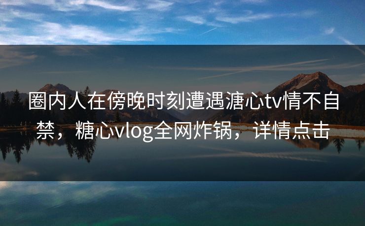圈内人在傍晚时刻遭遇溏心tv情不自禁，糖心vlog全网炸锅，详情点击
