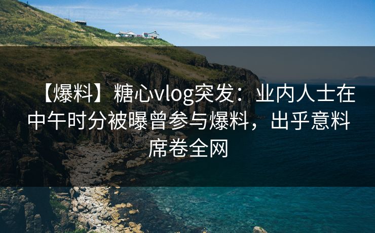 【爆料】糖心vlog突发：业内人士在中午时分被曝曾参与爆料，出乎意料席卷全网