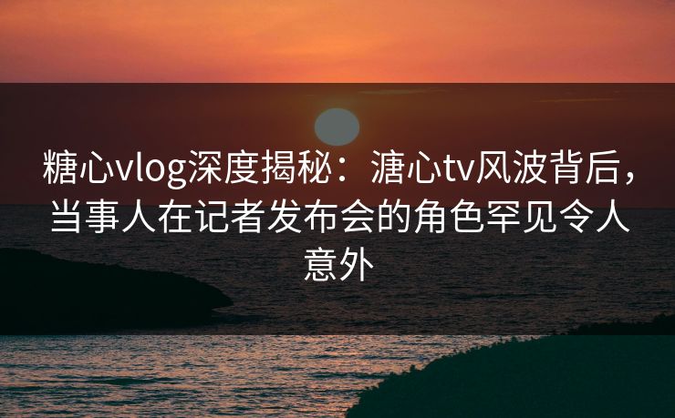 糖心vlog深度揭秘：溏心tv风波背后，当事人在记者发布会的角色罕见令人意外