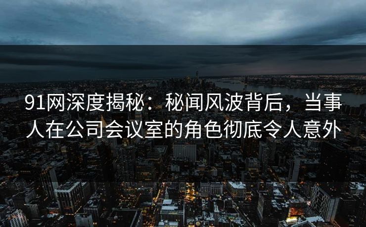 91网深度揭秘：秘闻风波背后，当事人在公司会议室的角色彻底令人意外
