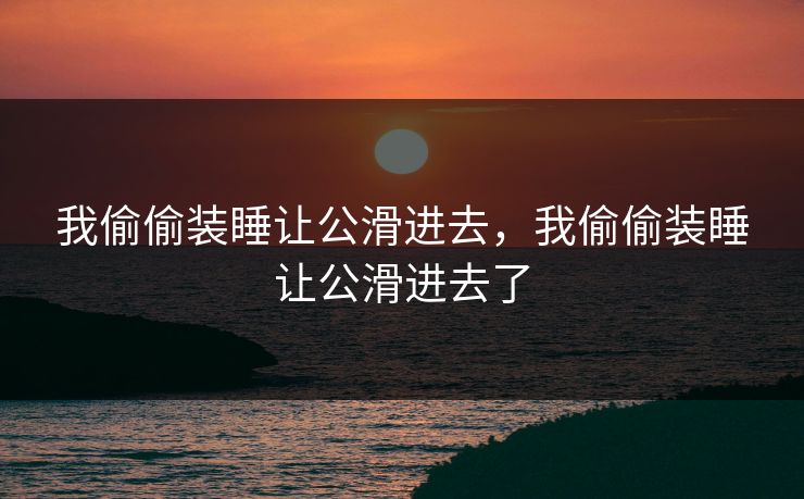 我偷偷装睡让公滑进去，我偷偷装睡让公滑进去了
