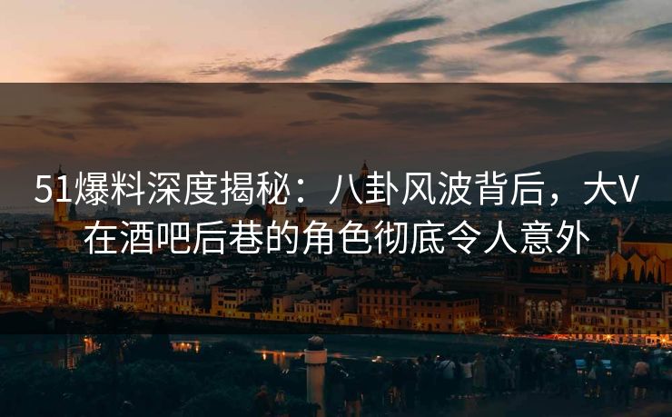 51爆料深度揭秘：八卦风波背后，大V在酒吧后巷的角色彻底令人意外