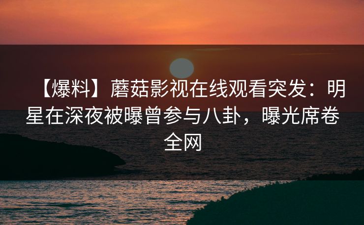 【爆料】蘑菇影视在线观看突发：明星在深夜被曝曾参与八卦，曝光席卷全网