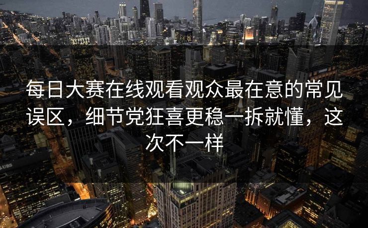 每日大赛在线观看观众最在意的常见误区，细节党狂喜更稳一拆就懂，这次不一样