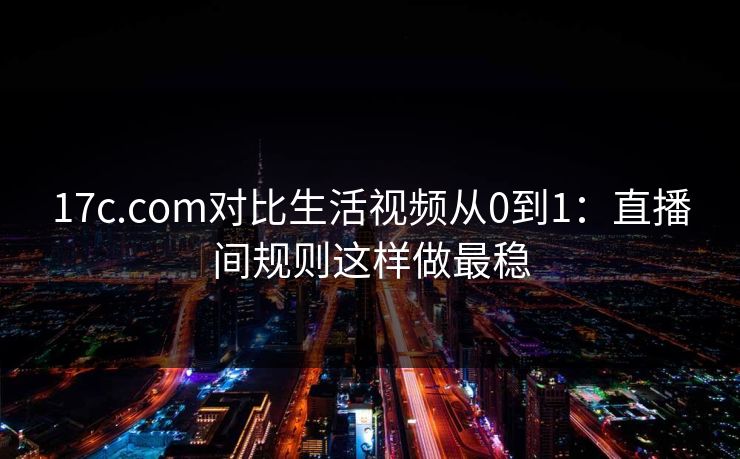 17c.com对比生活视频从0到1：直播间规则这样做最稳