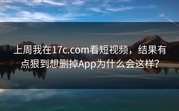 上周我在17c.com看短视频，结果有点狠到想删掉App为什么会这样？