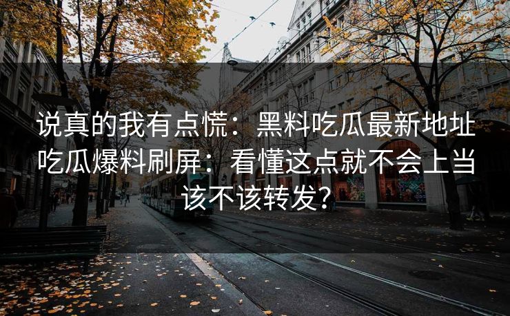 说真的我有点慌：黑料吃瓜最新地址吃瓜爆料刷屏：看懂这点就不会上当该不该转发？