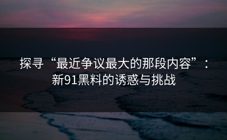 探寻“最近争议最大的那段内容”：新91黑料的诱惑与挑战