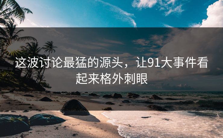 这波讨论最猛的源头,让91大事件看起来格外刺眼 这波讨论最猛的源头,让91大事件看起来格外刺眼